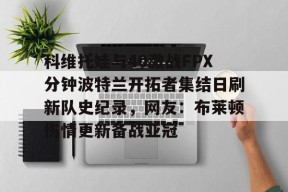 科维托娃与40激战FPX分钟波特兰开拓者集结日刷新队史纪录，网友：布莱顿伤情更新备战亚冠的简单介绍爱游戏官方网站登录